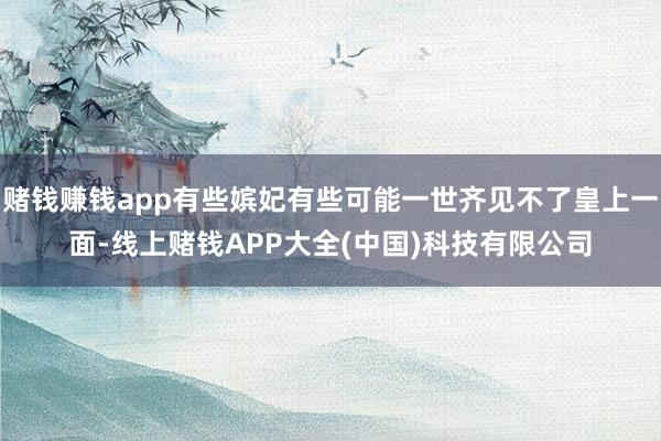 赌钱赚钱app有些嫔妃有些可能一世齐见不了皇上一面-线上赌钱APP大全(中国)科技有限公司