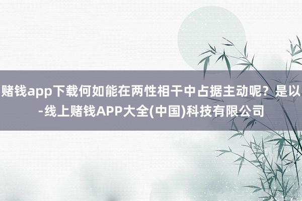 赌钱app下载何如能在两性相干中占据主动呢？是以-线上赌钱APP大全(中国)科技有限公司