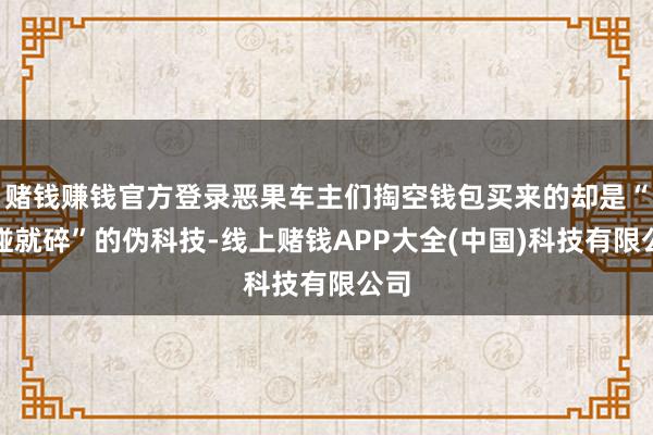 赌钱赚钱官方登录恶果车主们掏空钱包买来的却是“一碰就碎”的伪科技-线上赌钱APP大全(中国)科技有限公司