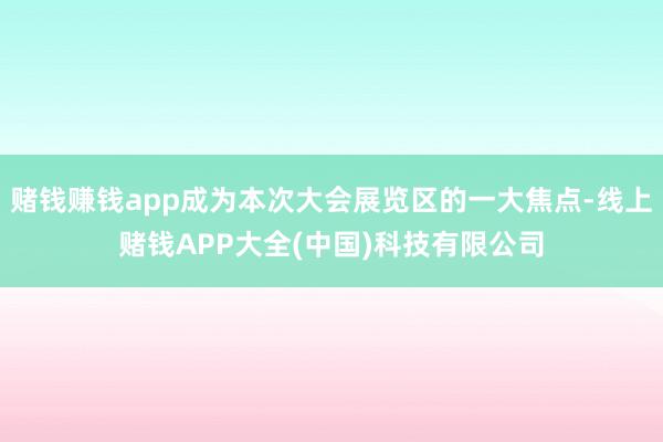 赌钱赚钱app成为本次大会展览区的一大焦点-线上赌钱APP大全(中国)科技有限公司