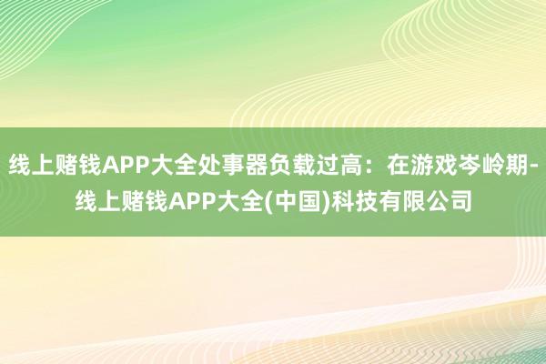 线上赌钱APP大全处事器负载过高：在游戏岑岭期-线上赌钱APP大全(中国)科技有限公司