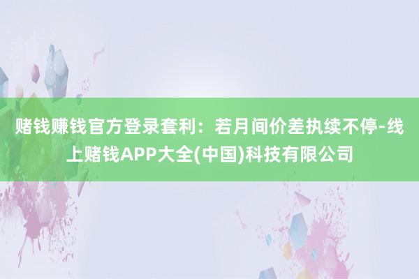 赌钱赚钱官方登录　　套利：若月间价差执续不停-线上赌钱APP大全(中国)科技有限公司