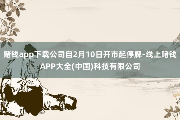 赌钱app下载公司自2月10日开市起停牌-线上赌钱APP大全(中国)科技有限公司