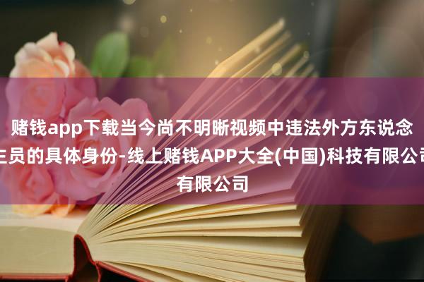 赌钱app下载当今尚不明晰视频中违法外方东说念主员的具体身份-线上赌钱APP大全(中国)科技有限公司