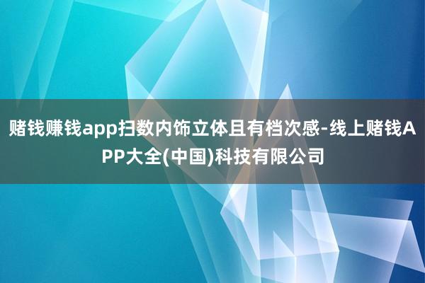 赌钱赚钱app扫数内饰立体且有档次感-线上赌钱APP大全(中国)科技有限公司