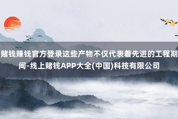 赌钱赚钱官方登录这些产物不仅代表着先进的工程期间-线上赌钱APP大全(中国)科技有限公司