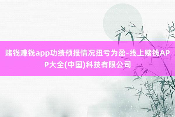 赌钱赚钱app功绩预报情况扭亏为盈-线上赌钱APP大全(中国)科技有限公司