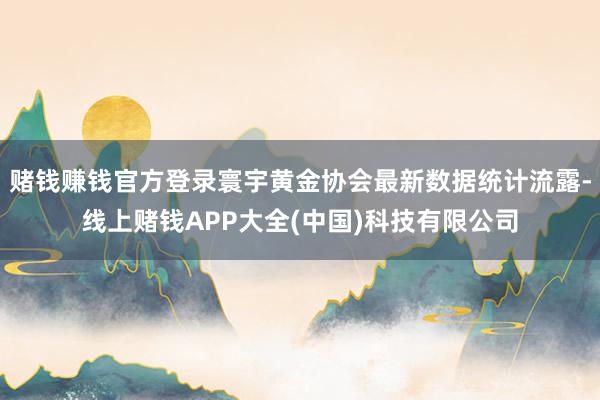 赌钱赚钱官方登录寰宇黄金协会最新数据统计流露-线上赌钱APP大全(中国)科技有限公司