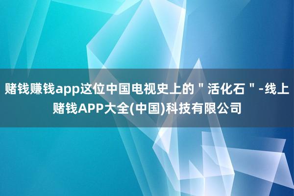 赌钱赚钱app这位中国电视史上的＂活化石＂-线上赌钱APP大全(中国)科技有限公司