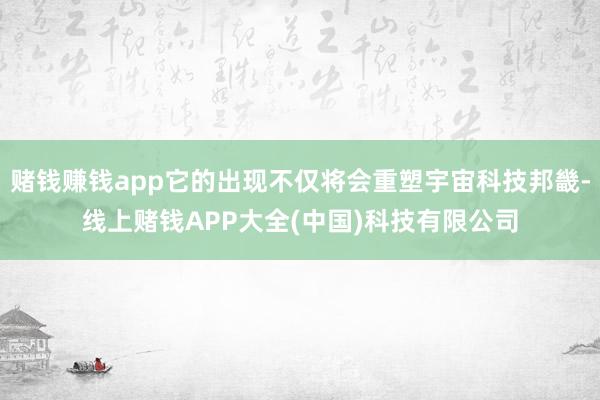 赌钱赚钱app它的出现不仅将会重塑宇宙科技邦畿-线上赌钱APP大全(中国)科技有限公司