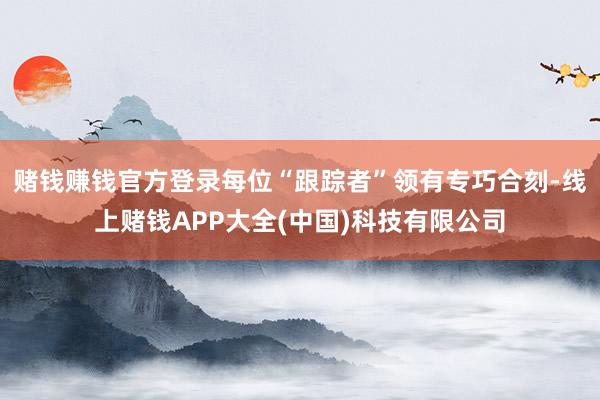 赌钱赚钱官方登录每位“跟踪者”领有专巧合刻-线上赌钱APP大全(中国)科技有限公司