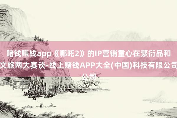 赌钱赚钱app《哪吒2》的IP营销重心在繁衍品和文旅两大赛谈-线上赌钱APP大全(中国)科技有限公司