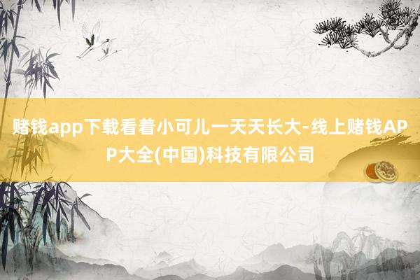 赌钱app下载看着小可儿一天天长大-线上赌钱APP大全(中国)科技有限公司