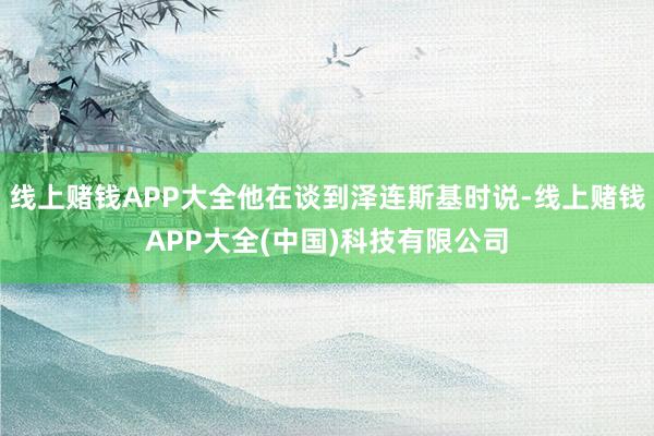 线上赌钱APP大全他在谈到泽连斯基时说-线上赌钱APP大全(中国)科技有限公司