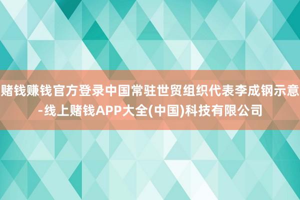 赌钱赚钱官方登录中国常驻世贸组织代表李成钢示意-线上赌钱APP大全(中国)科技有限公司