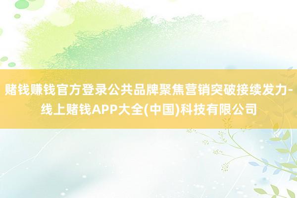 赌钱赚钱官方登录公共品牌聚焦营销突破接续发力-线上赌钱APP大全(中国)科技有限公司