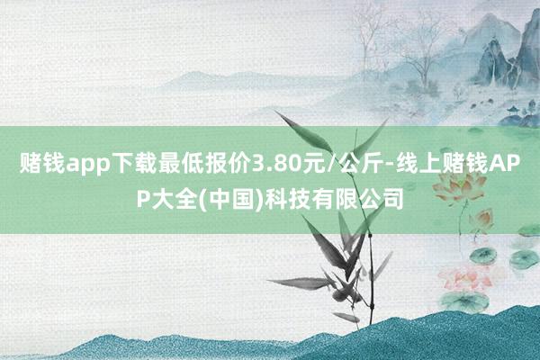 赌钱app下载最低报价3.80元/公斤-线上赌钱APP大全(中国)科技有限公司