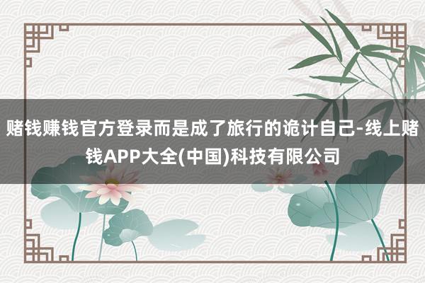 赌钱赚钱官方登录而是成了旅行的诡计自己-线上赌钱APP大全(中国)科技有限公司