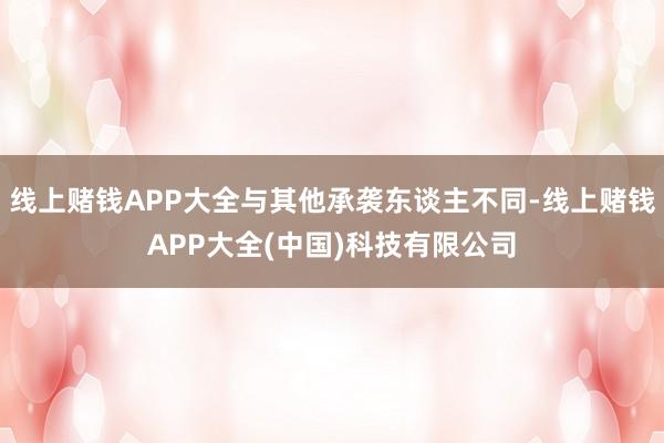 线上赌钱APP大全与其他承袭东谈主不同-线上赌钱APP大全(中国)科技有限公司