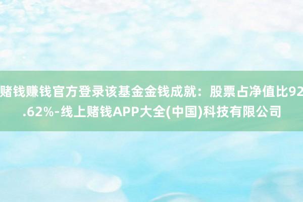 赌钱赚钱官方登录该基金金钱成就：股票占净值比92.62%-线上赌钱APP大全(中国)科技有限公司