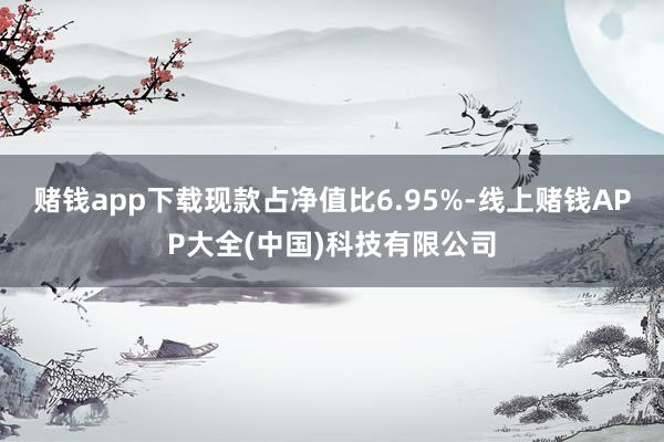 赌钱app下载现款占净值比6.95%-线上赌钱APP大全(中国)科技有限公司