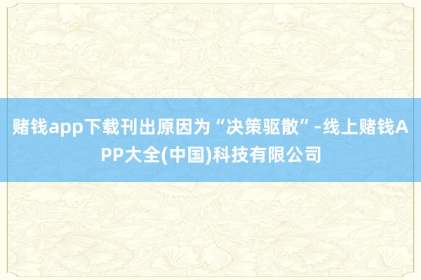 赌钱app下载刊出原因为“决策驱散”-线上赌钱APP大全(中国)科技有限公司