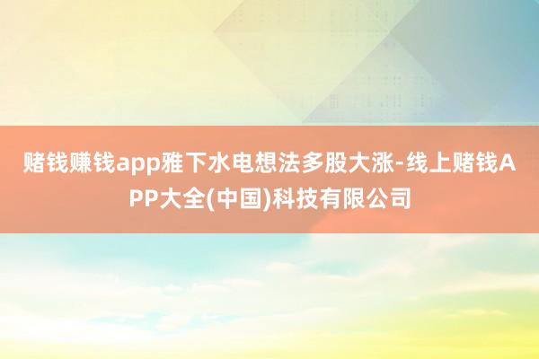 赌钱赚钱app　　雅下水电想法多股大涨-线上赌钱APP大全(中国)科技有限公司