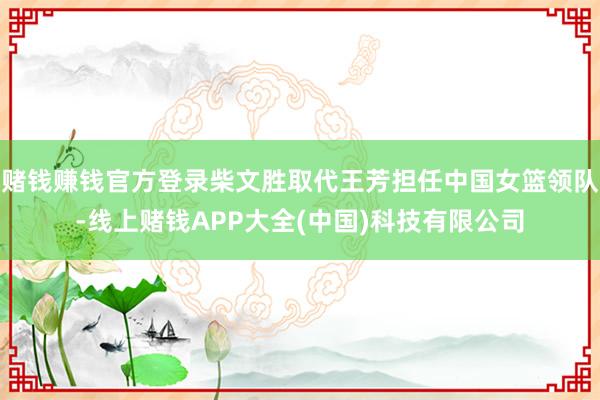 赌钱赚钱官方登录柴文胜取代王芳担任中国女篮领队-线上赌钱APP大全(中国)科技有限公司