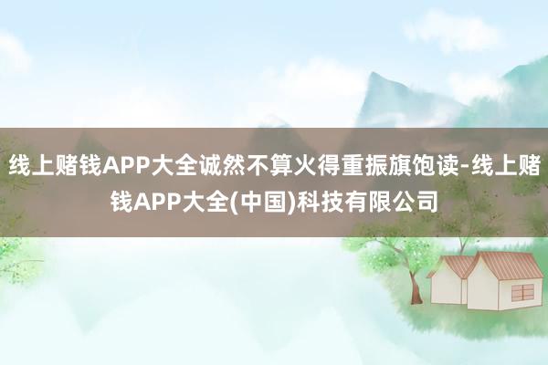 线上赌钱APP大全诚然不算火得重振旗饱读-线上赌钱APP大全(中国)科技有限公司