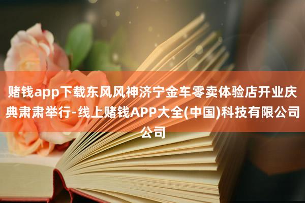 赌钱app下载东风风神济宁金车零卖体验店开业庆典肃肃举行-线上赌钱APP大全(中国)科技有限公司
