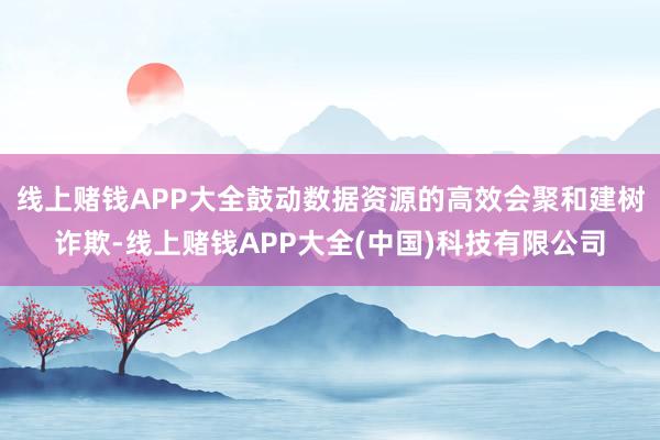 线上赌钱APP大全鼓动数据资源的高效会聚和建树诈欺-线上赌钱APP大全(中国)科技有限公司
