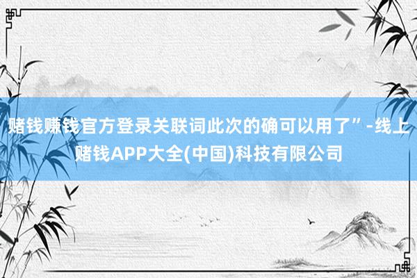 赌钱赚钱官方登录关联词此次的确可以用了”-线上赌钱APP大全(中国)科技有限公司