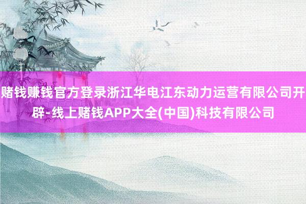 赌钱赚钱官方登录浙江华电江东动力运营有限公司开辟-线上赌钱APP大全(中国)科技有限公司