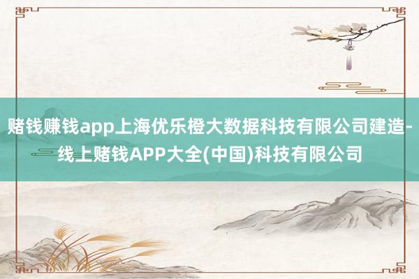 赌钱赚钱app上海优乐橙大数据科技有限公司建造-线上赌钱APP大全(中国)科技有限公司