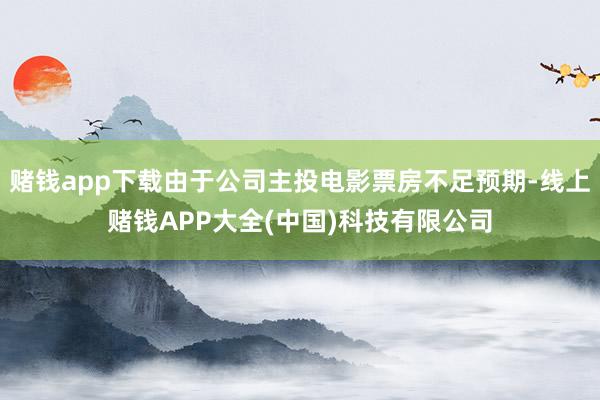 赌钱app下载由于公司主投电影票房不足预期-线上赌钱APP大全(中国)科技有限公司