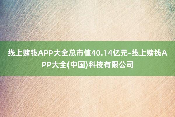 线上赌钱APP大全总市值40.14亿元-线上赌钱APP大全(中国)科技有限公司