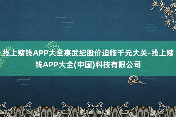 线上赌钱APP大全寒武纪股价迫临千元大关-线上赌钱APP大全(中国)科技有限公司