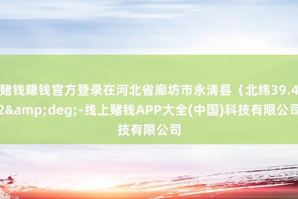 赌钱赚钱官方登录在河北省廊坊市永清县（北纬39.42&deg;-线上赌钱APP大全(中国)科技有限公司