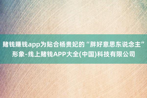 赌钱赚钱app为贴合杨贵妃的“胖好意思东说念主”形象-线上赌钱APP大全(中国)科技有限公司