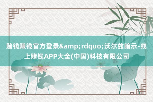 赌钱赚钱官方登录&rdquo;沃尔兹暗示-线上赌钱APP大全(中国)科技有限公司