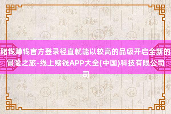 赌钱赚钱官方登录径直就能以较高的品级开启全新的冒险之旅-线上赌钱APP大全(中国)科技有限公司