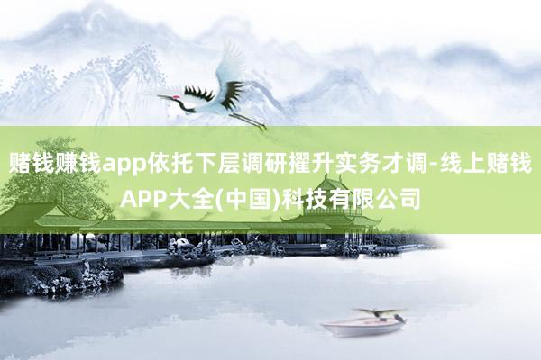 赌钱赚钱app依托下层调研擢升实务才调-线上赌钱APP大全(中国)科技有限公司