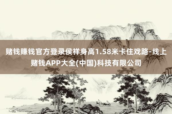 赌钱赚钱官方登录侯祥身高1.58米卡住戏路-线上赌钱APP大全(中国)科技有限公司