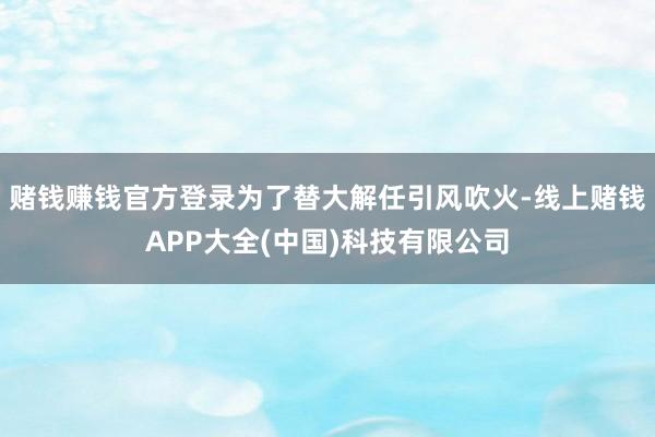 赌钱赚钱官方登录为了替大解任引风吹火-线上赌钱APP大全(中国)科技有限公司
