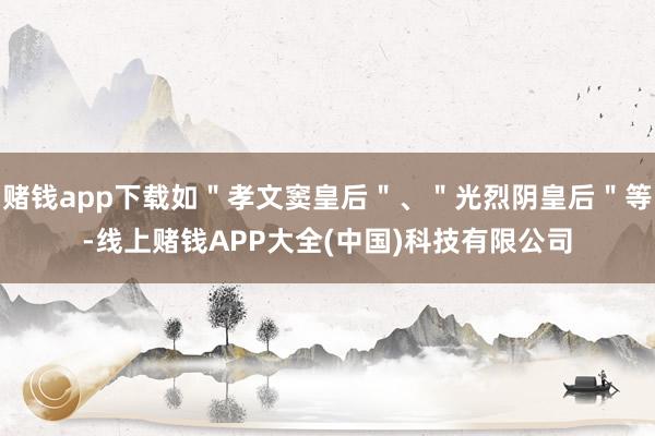 赌钱app下载如＂孝文窦皇后＂、＂光烈阴皇后＂等-线上赌钱APP大全(中国)科技有限公司