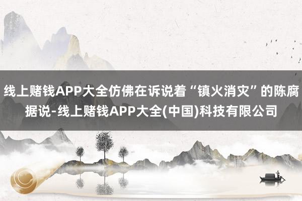 线上赌钱APP大全仿佛在诉说着“镇火消灾”的陈腐据说-线上赌钱APP大全(中国)科技有限公司