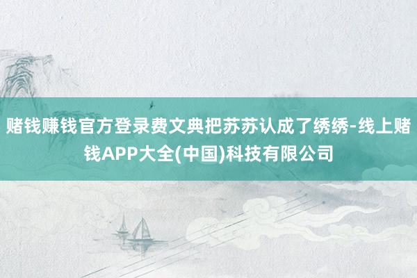 赌钱赚钱官方登录费文典把苏苏认成了绣绣-线上赌钱APP大全(中国)科技有限公司