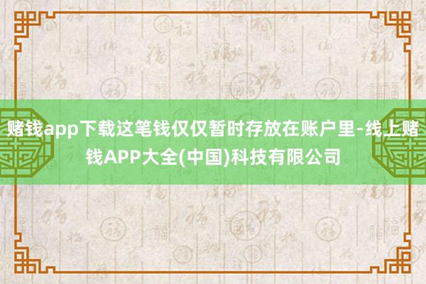 赌钱app下载这笔钱仅仅暂时存放在账户里-线上赌钱APP大全(中国)科技有限公司