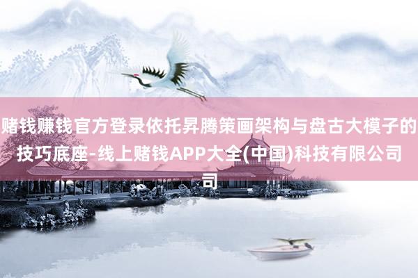 赌钱赚钱官方登录依托昇腾策画架构与盘古大模子的技巧底座-线上赌钱APP大全(中国)科技有限公司