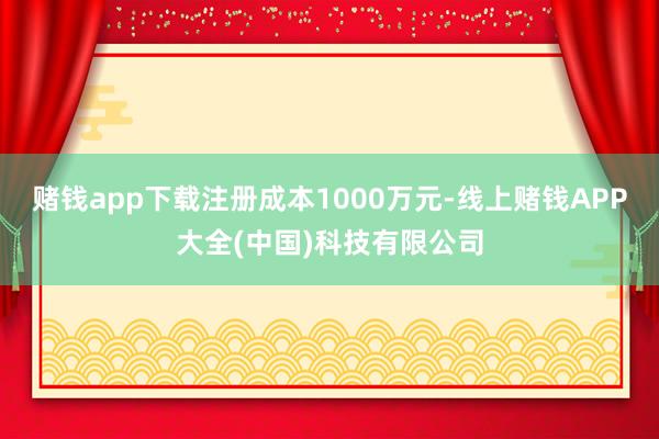 赌钱app下载注册成本1000万元-线上赌钱APP大全(中国)科技有限公司